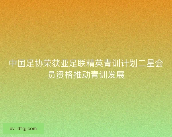 中国足协荣获亚足联精英青训计划二星会员资格推动青训发展