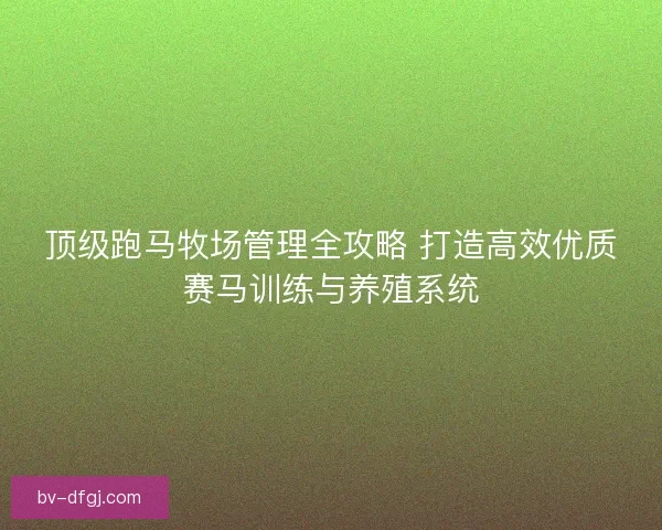 顶级跑马牧场管理全攻略 打造高效优质赛马训练与养殖系统