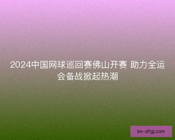 2024中国网球巡回赛佛山开赛 助力全运会备战掀起热潮