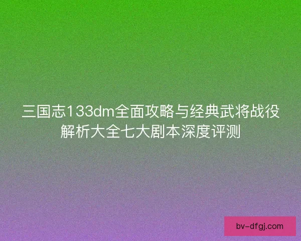三国志133dm全面攻略与经典武将战役解析大全七大剧本深度评测