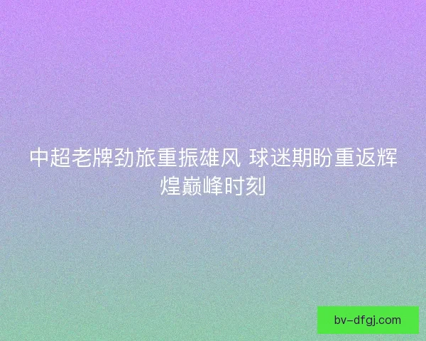 中超老牌劲旅重振雄风 球迷期盼重返辉煌巅峰时刻