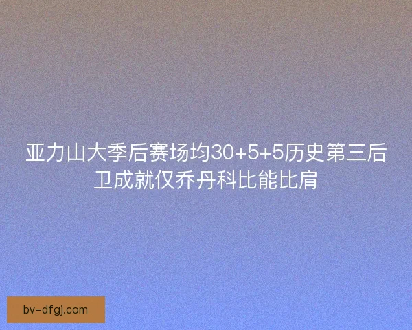 亚力山大季后赛场均30+5+5历史第三后卫成就仅乔丹科比能比肩